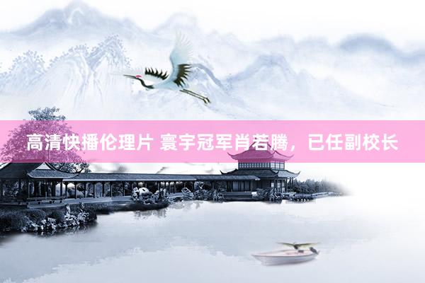 高清快播伦理片 寰宇冠军肖若腾，已任副校长