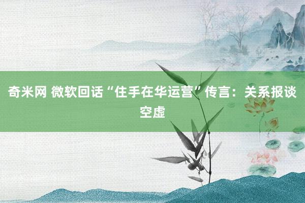 奇米网 微软回话“住手在华运营”传言：关系报谈空虚