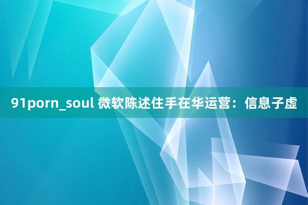 91porn_soul 微软陈述住手在华运营：信息子虚