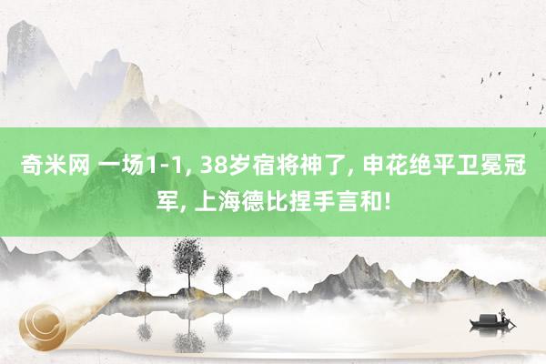 奇米网 一场1-1， 38岁宿将神了， 申花绝平卫冕冠军， 上海德比捏手言和!