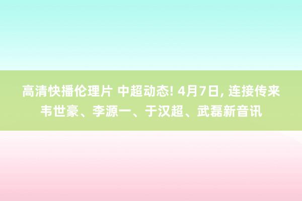 高清快播伦理片 中超动态! 4月7日， 连接传来韦世豪、李源一、于汉超、武磊新音讯