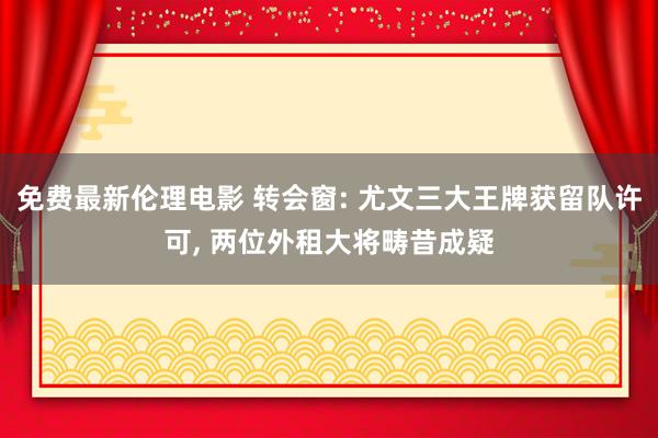 免费最新伦理电影 转会窗: 尤文三大王牌获留队许可， 两位外租大将畴昔成疑