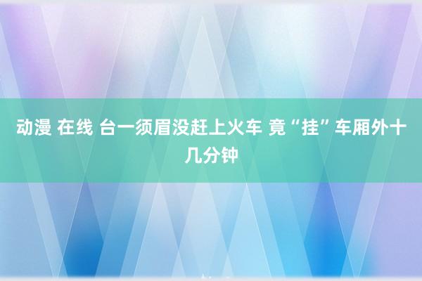 动漫 在线 台一须眉没赶上火车 竟“挂”车厢外十几分钟