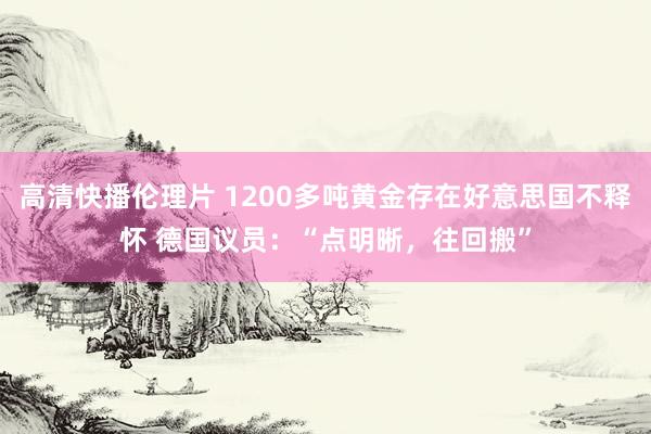 高清快播伦理片 1200多吨黄金存在好意思国不释怀 德国议员：“点明晰，往回搬”