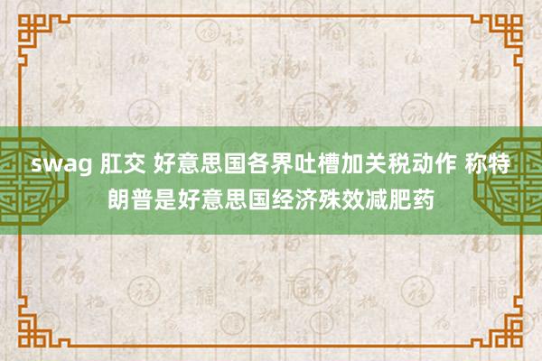swag 肛交 好意思国各界吐槽加关税动作 称特朗普是好意思国经济殊效减肥药