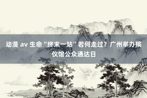 动漫 av 生命“终末一站”若何走过？广州举办殡仪馆公众通达日
