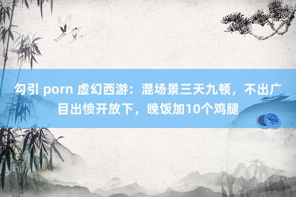 勾引 porn 虚幻西游：混场景三天九顿，不出广目出愤开放下，晚饭加10个鸡腿
