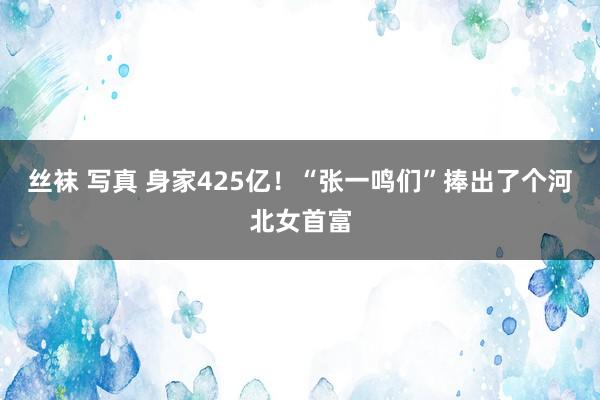 丝袜 写真 身家425亿！“张一鸣们”捧出了个河北女首富