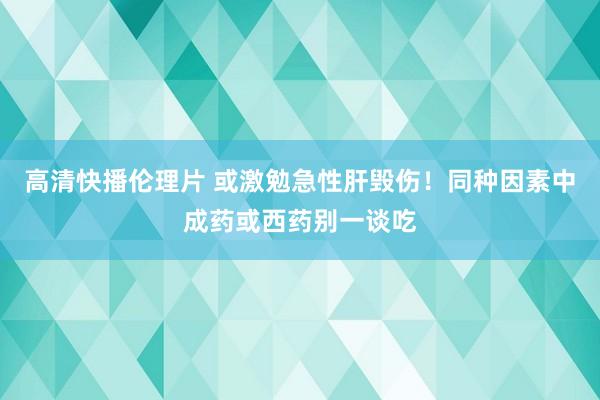 高清快播伦理片 或激勉急性肝毁伤！同种因素中成药或西药别一谈吃