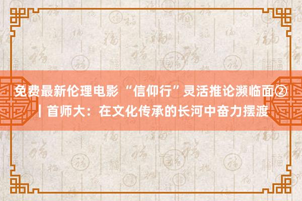 免费最新伦理电影 “信仰行”灵活推论濒临面②｜首师大：在文化传承的长河中奋力摆渡