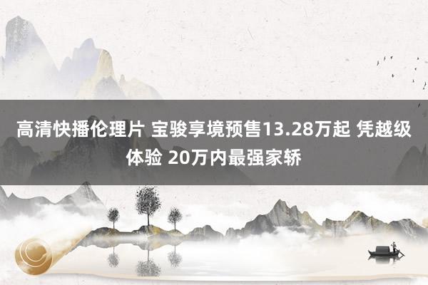 高清快播伦理片 宝骏享境预售13.28万起 凭越级体验 20万内最强家轿