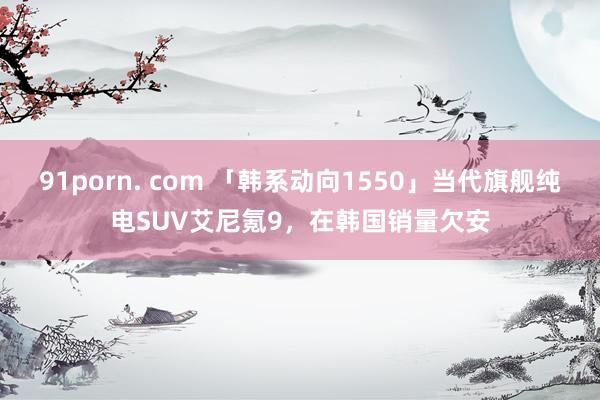 91porn. com 「韩系动向1550」当代旗舰纯电SUV艾尼氪9，在韩国销量欠安