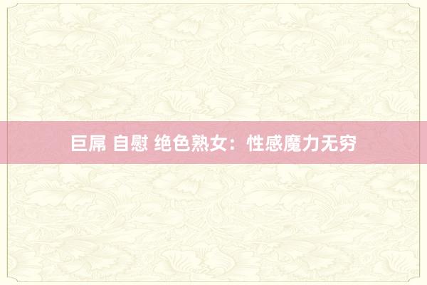 巨屌 自慰 绝色熟女：性感魔力无穷