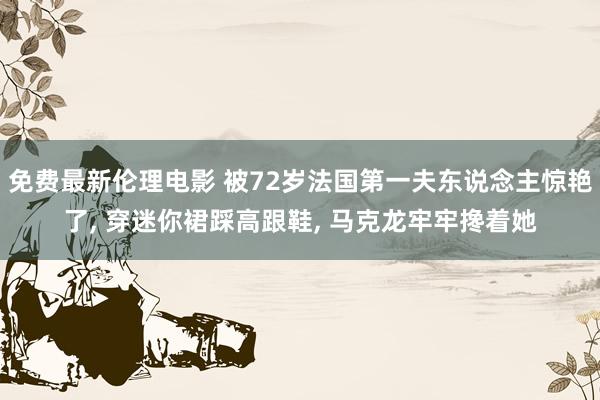 免费最新伦理电影 被72岁法国第一夫东说念主惊艳了， 穿迷你裙踩高跟鞋， 马克龙牢牢搀着她