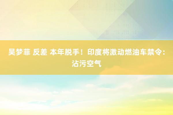 吴梦菲 反差 本年脱手！印度将激动燃油车禁令：沾污空气