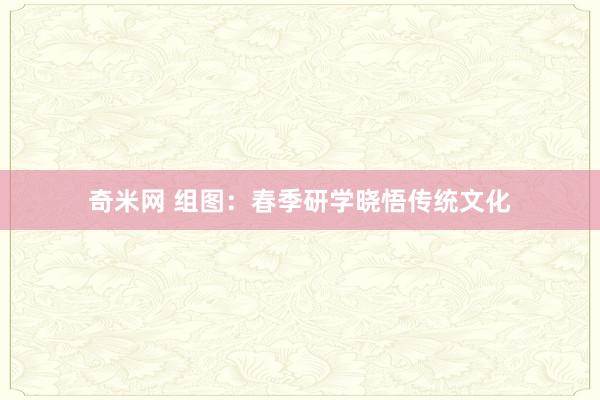 奇米网 组图：春季研学晓悟传统文化