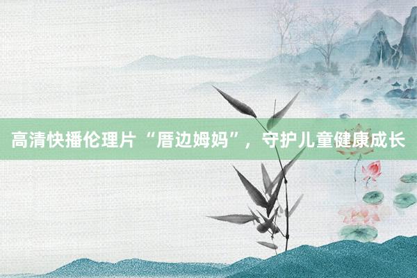 高清快播伦理片 “厝边姆妈”，守护儿童健康成长