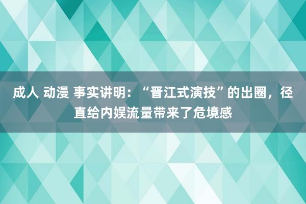 成人 动漫 事实讲明：“晋江式演技”的出圈，径直给内娱流量带来了危境感