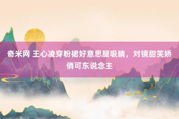 奇米网 王心凌穿粉裙好意思腿吸睛，对镜甜笑娇俏可东说念主