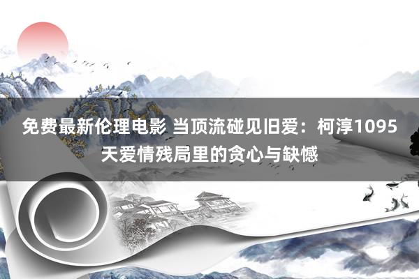 免费最新伦理电影 当顶流碰见旧爱：柯淳1095天爱情残局里的贪心与缺憾