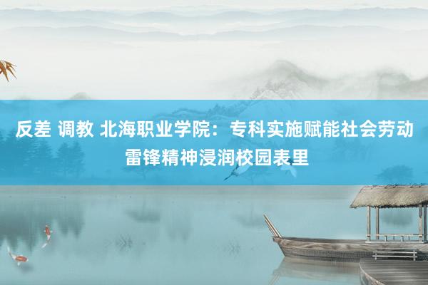 反差 调教 北海职业学院：专科实施赋能社会劳动 雷锋精神浸润校园表里