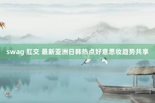 swag 肛交 最新亚洲日韩热点好意思妆趋势共享