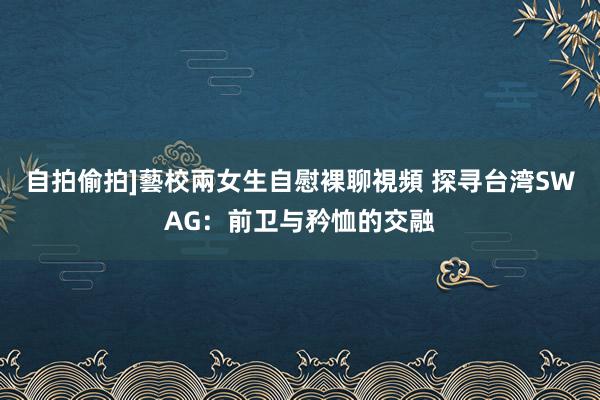 自拍偷拍]藝校兩女生自慰裸聊視頻 探寻台湾SWAG：前卫与矜恤的交融