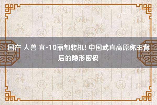 国产 人兽 直-10丽都转机! 中国武直高原称王背后的隐形密码