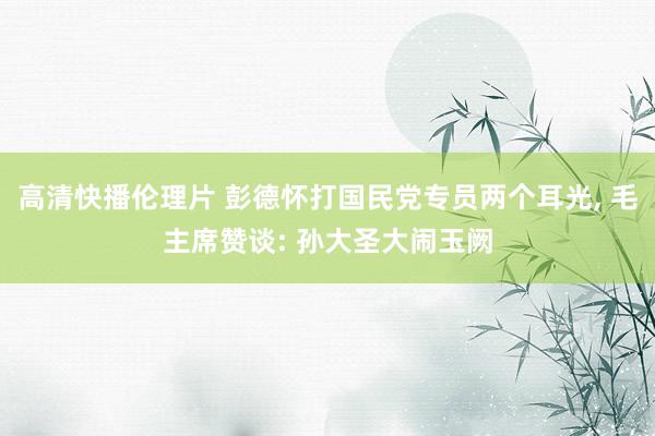 高清快播伦理片 彭德怀打国民党专员两个耳光， 毛主席赞谈: 孙大圣大闹玉阙