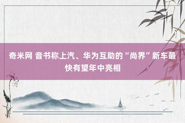 奇米网 音书称上汽、华为互助的“尚界”新车最快有望年中亮相