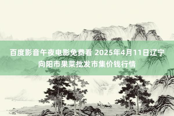 百度影音午夜电影免费看 2025年4月11日辽宁向阳市果菜批发市集价钱行情