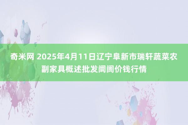 奇米网 2025年4月11日辽宁阜新市瑞轩蔬菜农副家具概述批发阛阓价钱行情