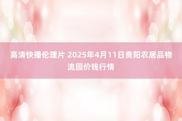 高清快播伦理片 2025年4月11日贵阳农居品物流园价钱行情