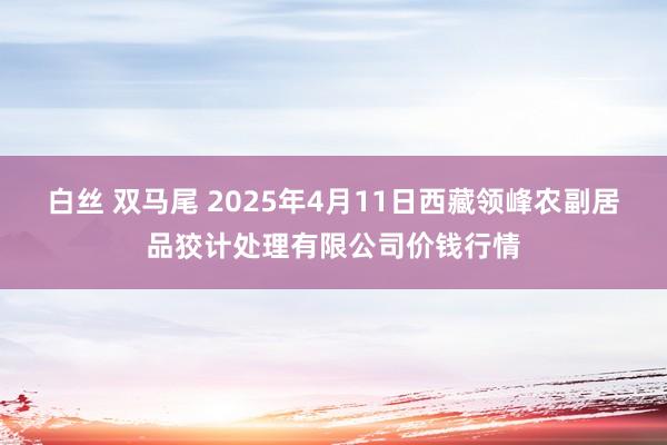 白丝 双马尾 2025年4月11日西藏领峰农副居品狡计处理有限公司价钱行情