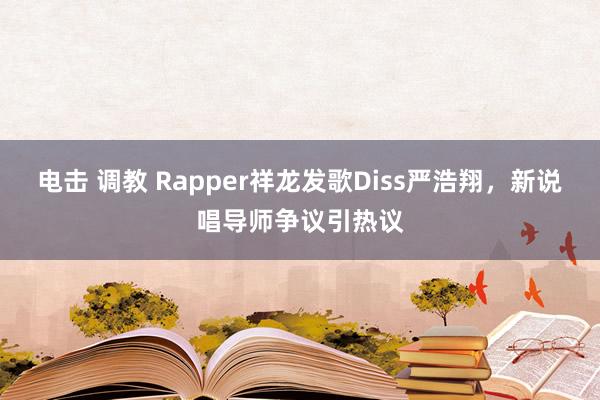 电击 调教 Rapper祥龙发歌Diss严浩翔，新说唱导师争议引热议