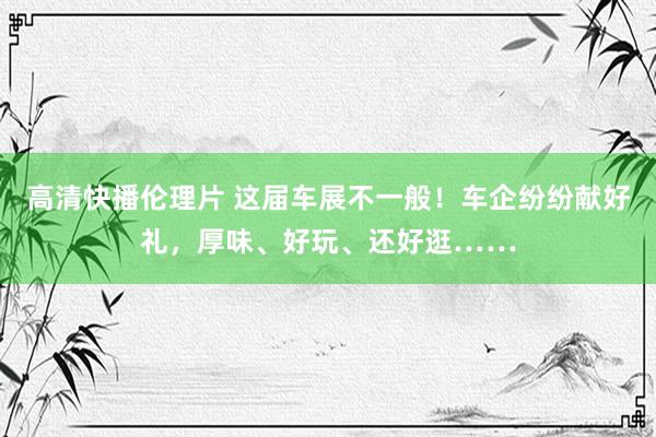 高清快播伦理片 这届车展不一般！车企纷纷献好礼，厚味、好玩、还好逛……