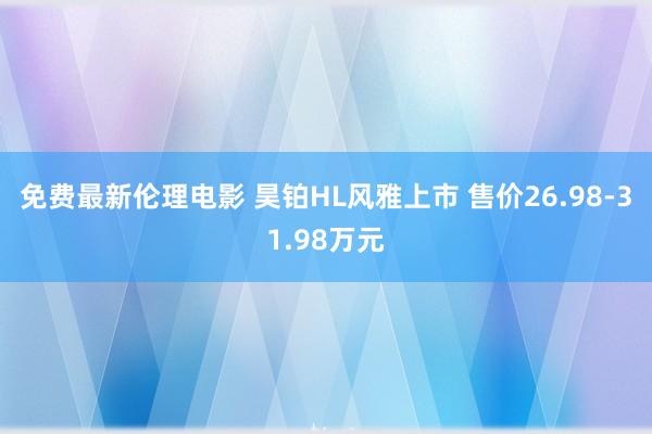 免费最新伦理电影 昊铂HL风雅上市 售价26.98-31.98万元