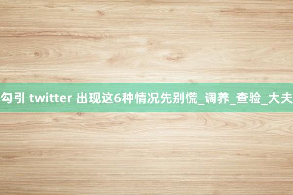 勾引 twitter 出现这6种情况先别慌_调养_查验_大夫