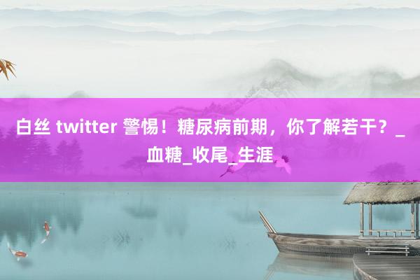 白丝 twitter 警惕！糖尿病前期，你了解若干？_血糖_收尾_生涯