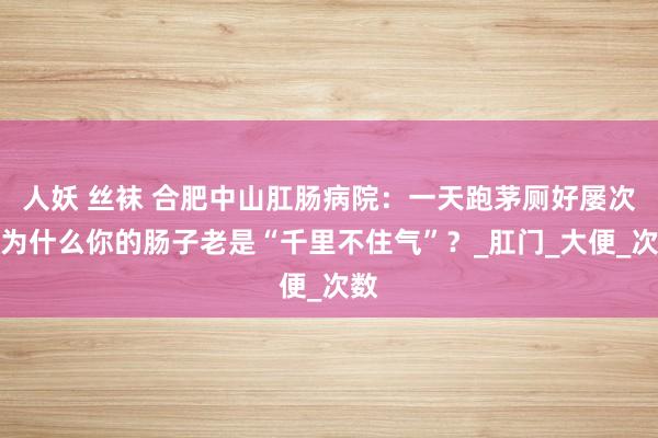 人妖 丝袜 合肥中山肛肠病院：一天跑茅厕好屡次，为什么你的肠子老是“千里不住气”？_肛门_大便_次数