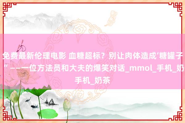免费最新伦理电影 血糖超标？别让肉体造成‘糖罐子’！”——一位方法员和大夫的爆笑对话_mmol_手机_奶茶