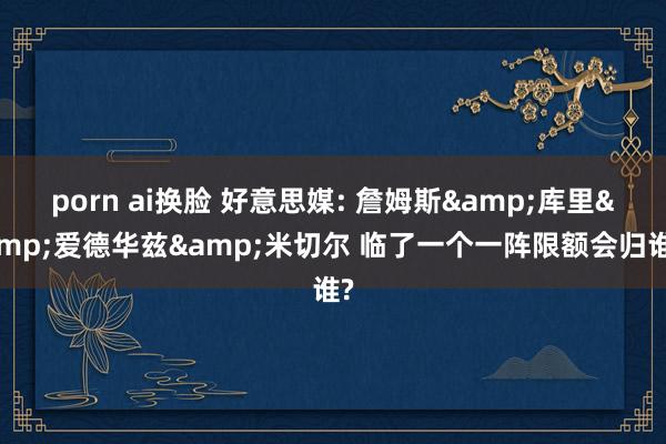 porn ai换脸 好意思媒: 詹姆斯&库里&爱德华兹&米切尔 临了一个一阵限额会归谁?