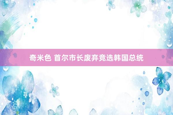 奇米色 首尔市长废弃竞选韩国总统