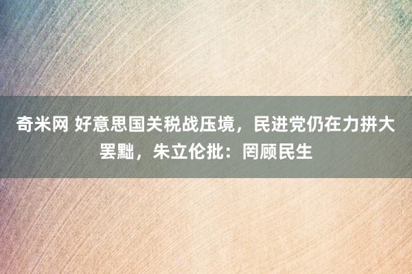 奇米网 好意思国关税战压境，民进党仍在力拼大罢黜，朱立伦批：罔顾民生