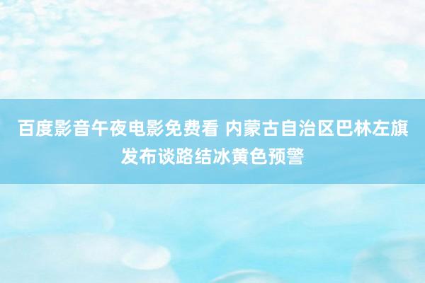 百度影音午夜电影免费看 内蒙古自治区巴林左旗发布谈路结冰黄色预警