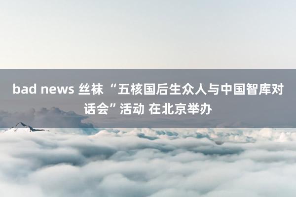 bad news 丝袜 “五核国后生众人与中国智库对话会”活动 在北京举办
