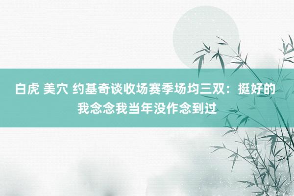 白虎 美穴 约基奇谈收场赛季场均三双：挺好的 我念念我当年没作念到过
