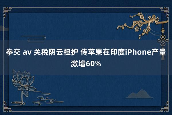 拳交 av 关税阴云袒护 传苹果在印度iPhone产量激增60%