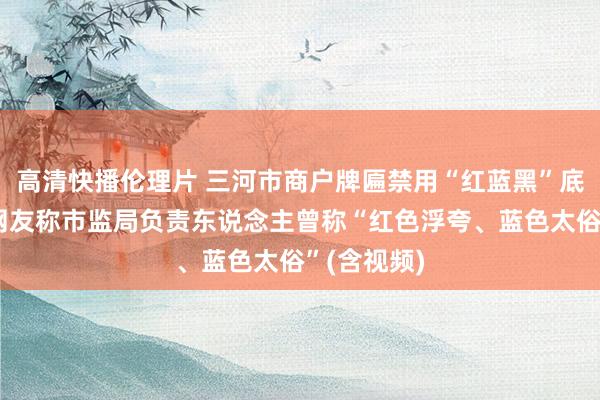 高清快播伦理片 三河市商户牌匾禁用“红蓝黑”底色跟踪：网友称市监局负责东说念主曾称“红色浮夸、蓝色太俗”(含视频)