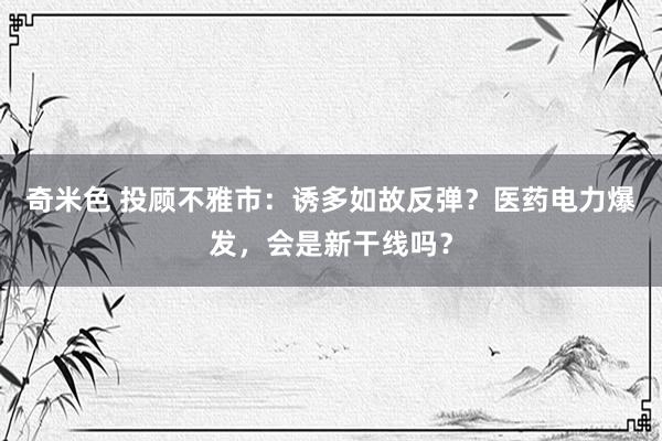 奇米色 投顾不雅市：诱多如故反弹？医药电力爆发，会是新干线吗？